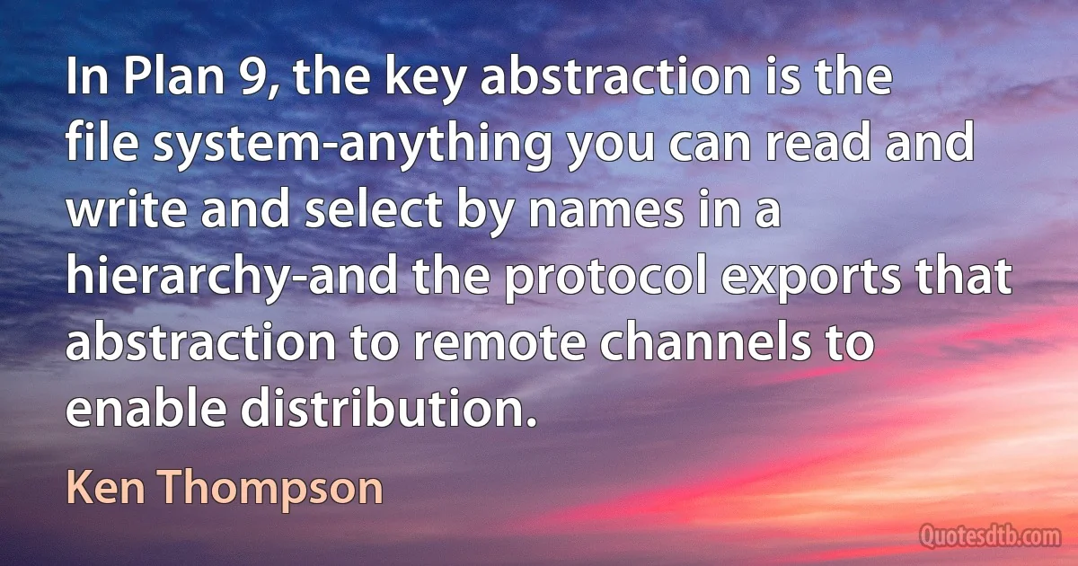 In Plan 9, the key abstraction is the file system-anything you can read and write and select by names in a hierarchy-and the protocol exports that abstraction to remote channels to enable distribution. (Ken Thompson)