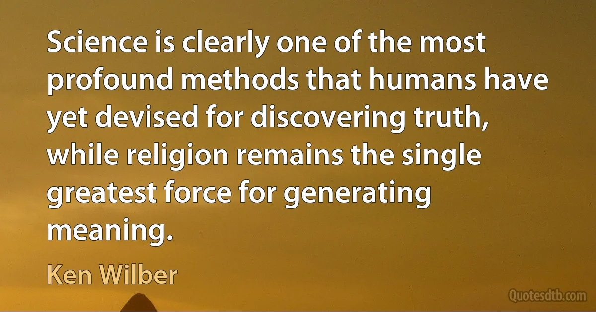 Science is clearly one of the most profound methods that humans have yet devised for discovering truth, while religion remains the single greatest force for generating meaning. (Ken Wilber)