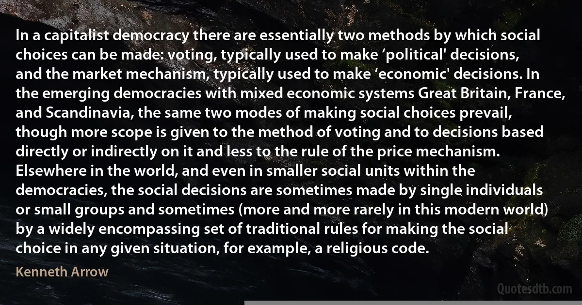 In a capitalist democracy there are essentially two methods by which social choices can be made: voting, typically used to make ‘political' decisions, and the market mechanism, typically used to make ‘economic' decisions. In the emerging democracies with mixed economic systems Great Britain, France, and Scandinavia, the same two modes of making social choices prevail, though more scope is given to the method of voting and to decisions based directly or indirectly on it and less to the rule of the price mechanism. Elsewhere in the world, and even in smaller social units within the democracies, the social decisions are sometimes made by single individuals or small groups and sometimes (more and more rarely in this modern world) by a widely encompassing set of traditional rules for making the social choice in any given situation, for example, a religious code. (Kenneth Arrow)