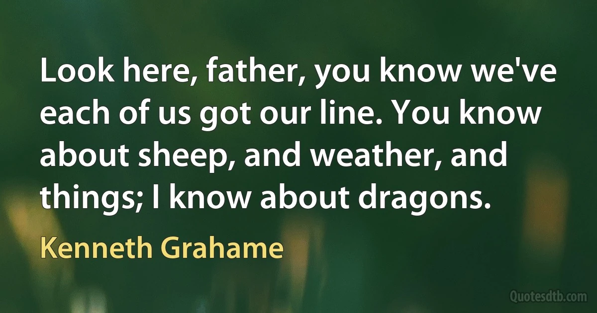 Look here, father, you know we've each of us got our line. You know about sheep, and weather, and things; I know about dragons. (Kenneth Grahame)