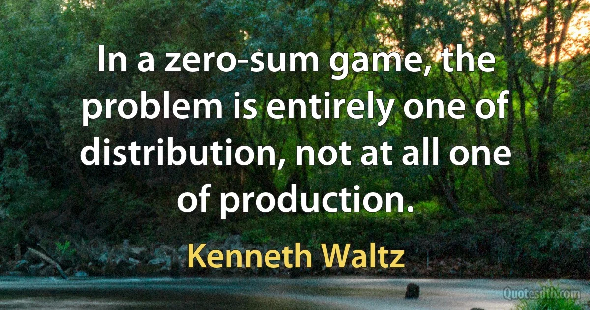 In a zero-sum game, the problem is entirely one of distribution, not at all one of production. (Kenneth Waltz)