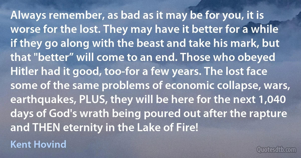 Always remember, as bad as it may be for you, it is worse for the lost. They may have it better for a while if they go along with the beast and take his mark, but that "better” will come to an end. Those who obeyed Hitler had it good, too-for a few years. The lost face some of the same problems of economic collapse, wars, earthquakes, PLUS, they will be here for the next 1,040 days of God's wrath being poured out after the rapture and THEN eternity in the Lake of Fire! (Kent Hovind)