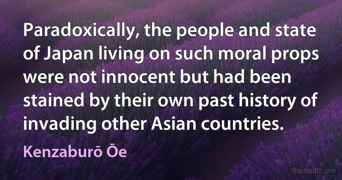 Paradoxically, the people and state of Japan living on such moral props were not innocent but had been stained by their own past history of invading other Asian countries. (Kenzaburō Ōe)