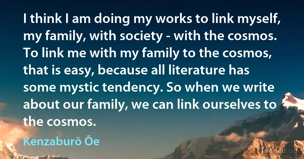 I think I am doing my works to link myself, my family, with society - with the cosmos. To link me with my family to the cosmos, that is easy, because all literature has some mystic tendency. So when we write about our family, we can link ourselves to the cosmos. (Kenzaburō Ōe)