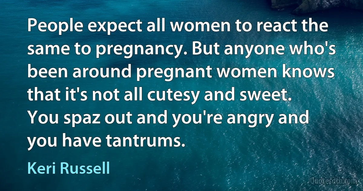 People expect all women to react the same to pregnancy. But anyone who's been around pregnant women knows that it's not all cutesy and sweet. You spaz out and you're angry and you have tantrums. (Keri Russell)