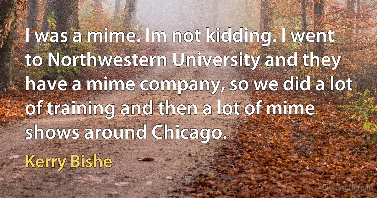 I was a mime. Im not kidding. I went to Northwestern University and they have a mime company, so we did a lot of training and then a lot of mime shows around Chicago. (Kerry Bishe)