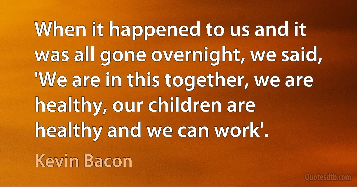 When it happened to us and it was all gone overnight, we said, 'We are in this together, we are healthy, our children are healthy and we can work'. (Kevin Bacon)