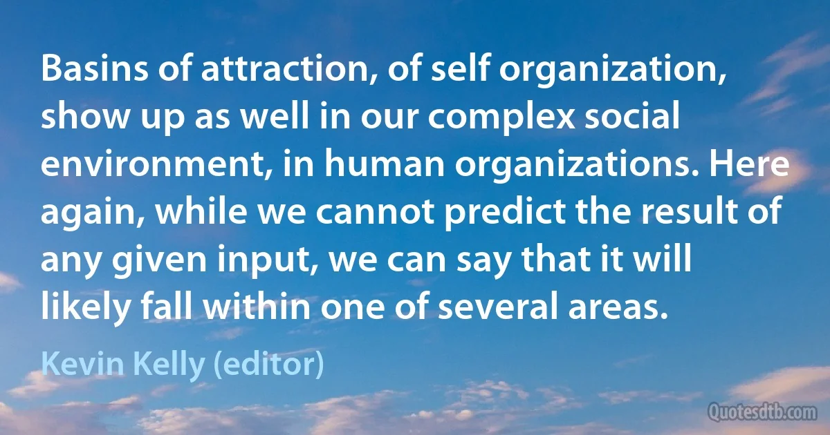 Basins of attraction, of self organization, show up as well in our complex social environment, in human organizations. Here again, while we cannot predict the result of any given input, we can say that it will likely fall within one of several areas. (Kevin Kelly (editor))