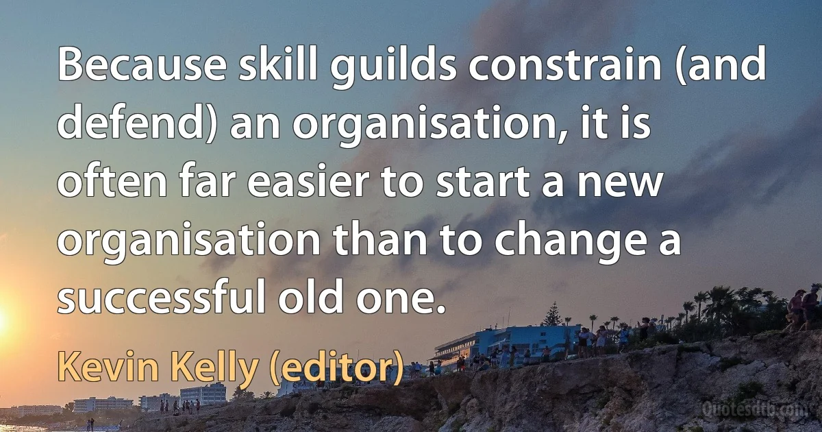 Because skill guilds constrain (and defend) an organisation, it is often far easier to start a new organisation than to change a successful old one. (Kevin Kelly (editor))