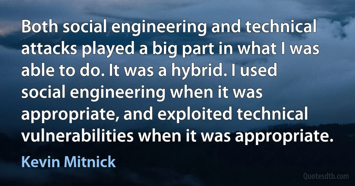 Both social engineering and technical attacks played a big part in what I was able to do. It was a hybrid. I used social engineering when it was appropriate, and exploited technical vulnerabilities when it was appropriate. (Kevin Mitnick)