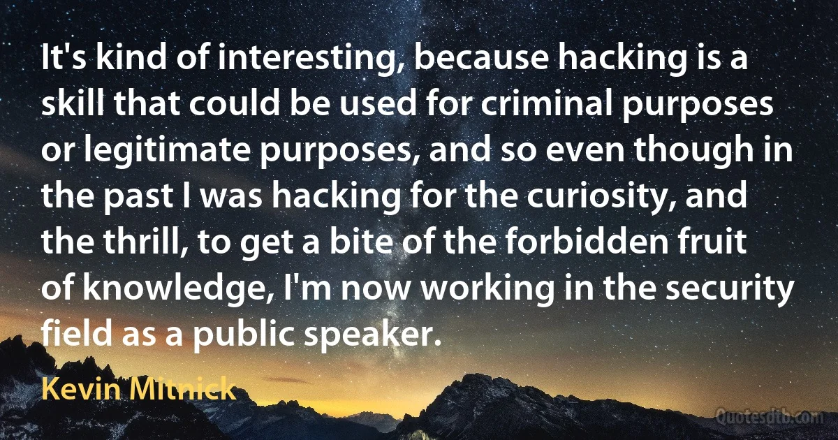 It's kind of interesting, because hacking is a skill that could be used for criminal purposes or legitimate purposes, and so even though in the past I was hacking for the curiosity, and the thrill, to get a bite of the forbidden fruit of knowledge, I'm now working in the security field as a public speaker. (Kevin Mitnick)