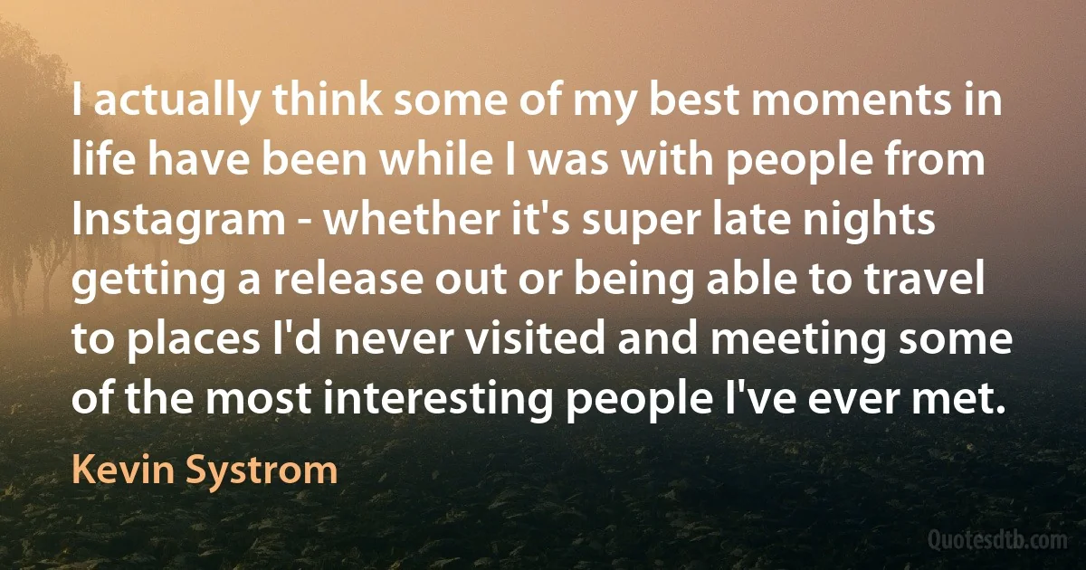 I actually think some of my best moments in life have been while I was with people from Instagram - whether it's super late nights getting a release out or being able to travel to places I'd never visited and meeting some of the most interesting people I've ever met. (Kevin Systrom)