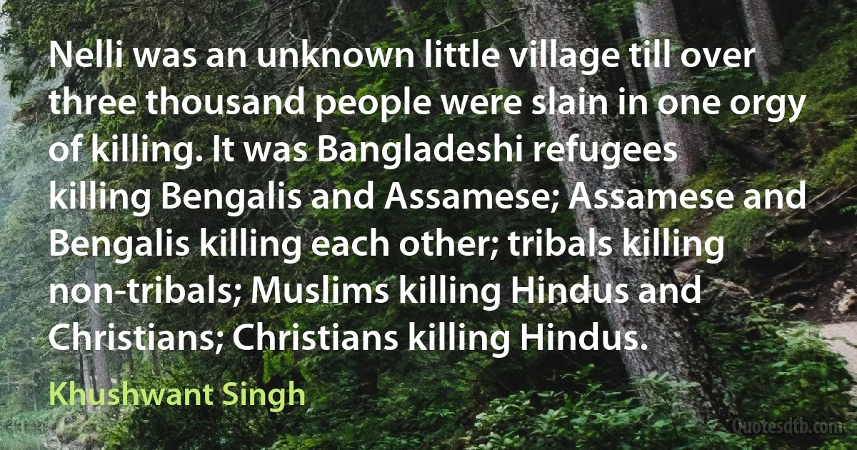 Nelli was an unknown little village till over three thousand people were slain in one orgy of killing. It was Bangladeshi refugees killing Bengalis and Assamese; Assamese and Bengalis killing each other; tribals killing non-tribals; Muslims killing Hindus and Christians; Christians killing Hindus. (Khushwant Singh)