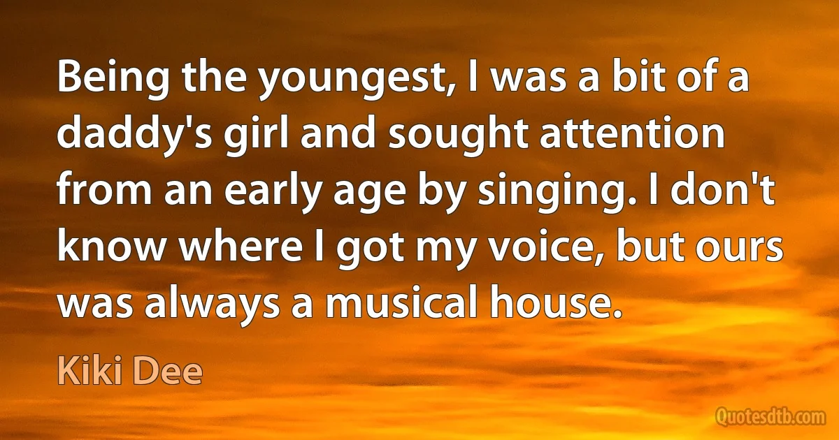 Being the youngest, I was a bit of a daddy's girl and sought attention from an early age by singing. I don't know where I got my voice, but ours was always a musical house. (Kiki Dee)