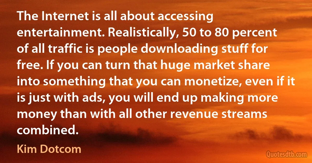 The Internet is all about accessing entertainment. Realistically, 50 to 80 percent of all traffic is people downloading stuff for free. If you can turn that huge market share into something that you can monetize, even if it is just with ads, you will end up making more money than with all other revenue streams combined. (Kim Dotcom)