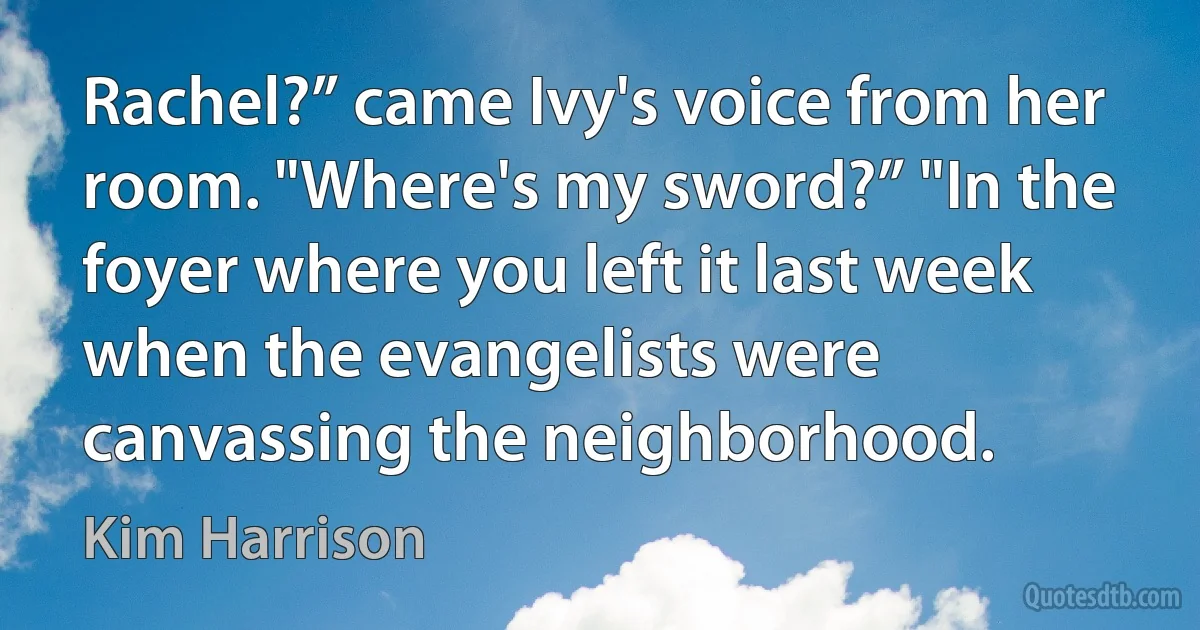 Rachel?” came Ivy's voice from her room. "Where's my sword?” "In the foyer where you left it last week when the evangelists were canvassing the neighborhood. (Kim Harrison)