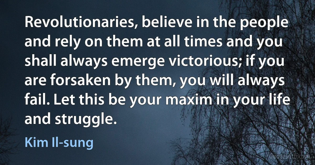 Revolutionaries, believe in the people and rely on them at all times and you shall always emerge victorious; if you are forsaken by them, you will always fail. Let this be your maxim in your life and struggle. (Kim Il-sung)