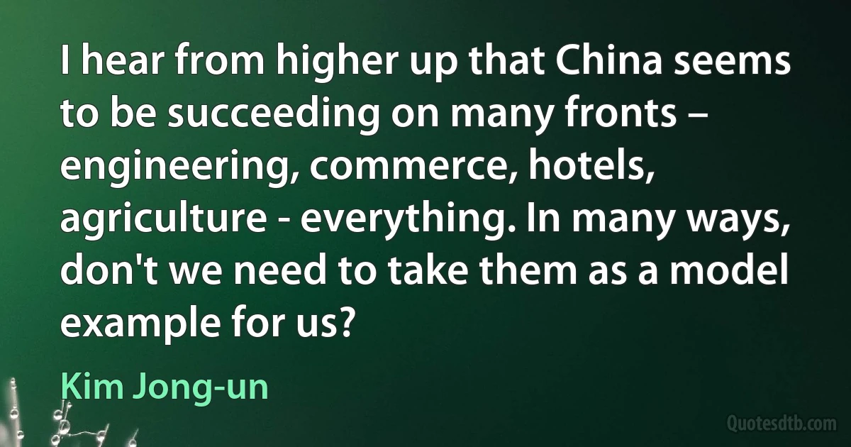 I hear from higher up that China seems to be succeeding on many fronts – engineering, commerce, hotels, agriculture - everything. In many ways, don't we need to take them as a model example for us? (Kim Jong-un)