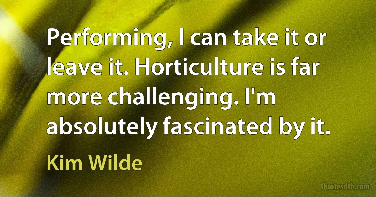 Performing, I can take it or leave it. Horticulture is far more challenging. I'm absolutely fascinated by it. (Kim Wilde)