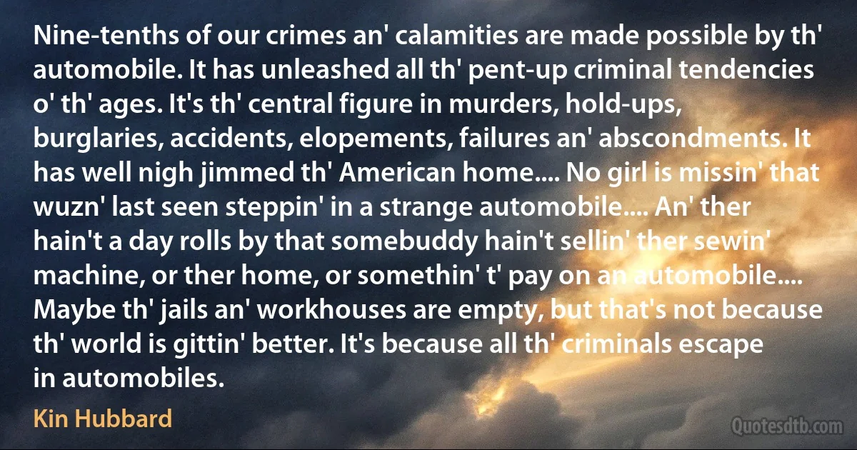 Nine-tenths of our crimes an' calamities are made possible by th' automobile. It has unleashed all th' pent-up criminal tendencies o' th' ages. It's th' central figure in murders, hold-ups, burglaries, accidents, elopements, failures an' abscondments. It has well nigh jimmed th' American home.... No girl is missin' that wuzn' last seen steppin' in a strange automobile.... An' ther hain't a day rolls by that somebuddy hain't sellin' ther sewin' machine, or ther home, or somethin' t' pay on an automobile.... Maybe th' jails an' workhouses are empty, but that's not because th' world is gittin' better. It's because all th' criminals escape in automobiles. (Kin Hubbard)