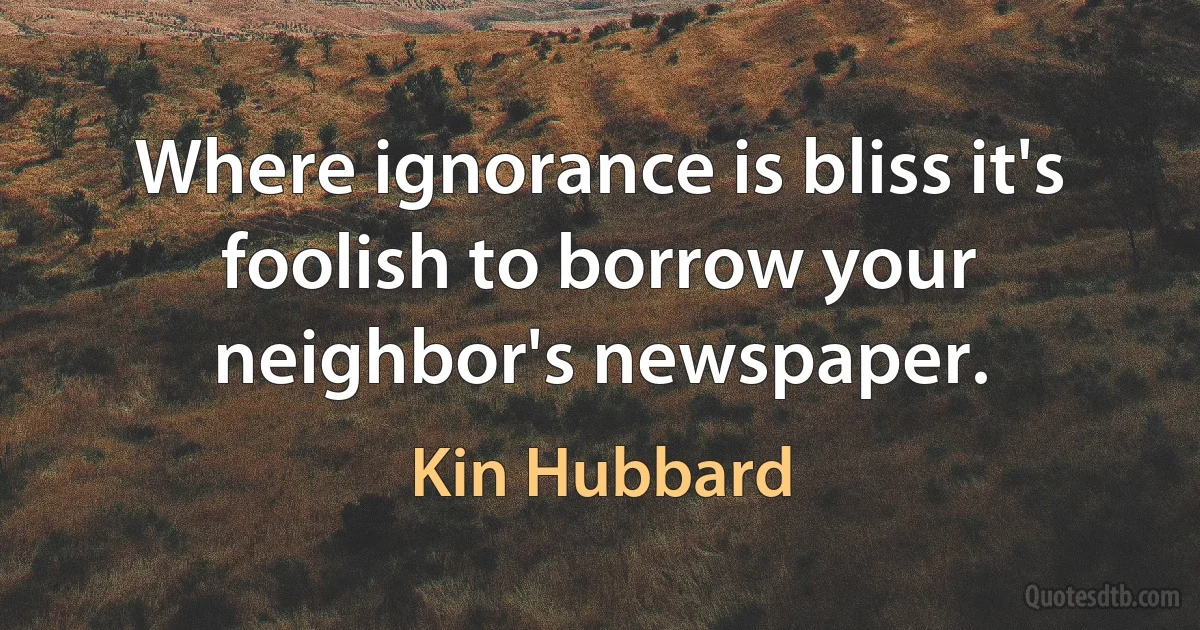 Where ignorance is bliss it's foolish to borrow your neighbor's newspaper. (Kin Hubbard)