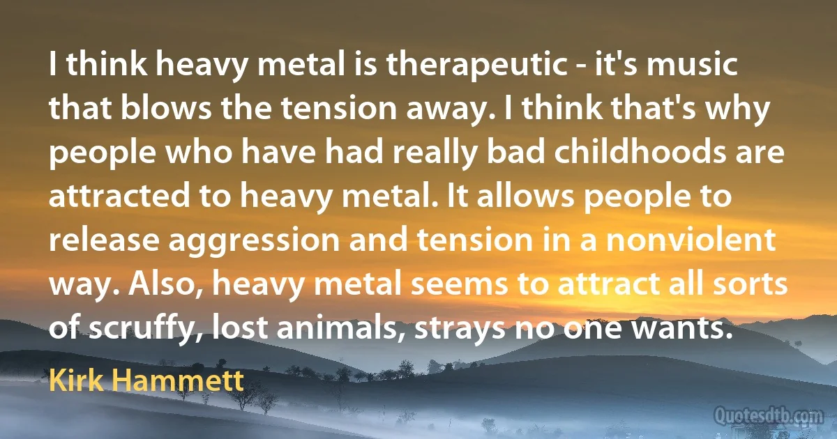 I think heavy metal is therapeutic - it's music that blows the tension away. I think that's why people who have had really bad childhoods are attracted to heavy metal. It allows people to release aggression and tension in a nonviolent way. Also, heavy metal seems to attract all sorts of scruffy, lost animals, strays no one wants. (Kirk Hammett)