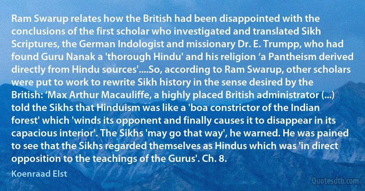 Ram Swarup relates how the British had been disappointed with the conclusions of the first scholar who investigated and translated Sikh Scriptures, the German Indologist and missionary Dr. E. Trumpp, who had found Guru Nanak a 'thorough Hindu' and his religion ‘a Pantheism derived directly from Hindu sources'....So, according to Ram Swarup, other scholars were put to work to rewrite Sikh history in the sense desired by the British: ‘Max Arthur Macauliffe, a highly placed British administrator (...) told the Sikhs that Hinduism was like a 'boa constrictor of the Indian forest' which 'winds its opponent and finally causes it to disappear in its capacious interior'. The Sikhs 'may go that way', he warned. He was pained to see that the Sikhs regarded themselves as Hindus which was 'in direct opposition to the teachings of the Gurus'. Ch. 8. (Koenraad Elst)