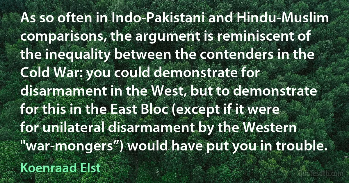 As so often in Indo-Pakistani and Hindu-Muslim comparisons, the argument is reminiscent of the inequality between the contenders in the Cold War: you could demonstrate for disarmament in the West, but to demonstrate for this in the East Bloc (except if it were for unilateral disarmament by the Western "war-mongers”) would have put you in trouble. (Koenraad Elst)