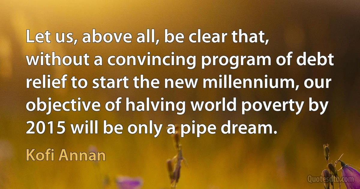 Let us, above all, be clear that, without a convincing program of debt relief to start the new millennium, our objective of halving world poverty by 2015 will be only a pipe dream. (Kofi Annan)