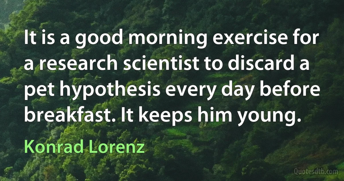 It is a good morning exercise for a research scientist to discard a pet hypothesis every day before breakfast. It keeps him young. (Konrad Lorenz)