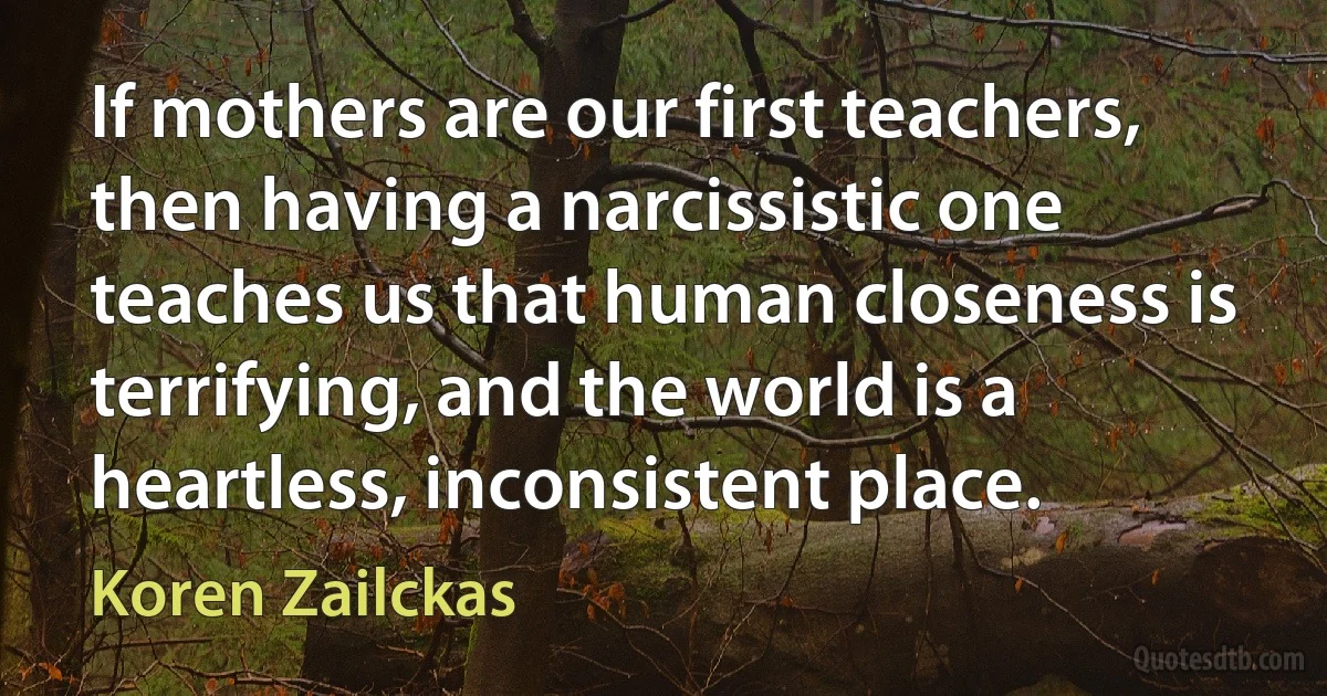 If mothers are our first teachers, then having a narcissistic one teaches us that human closeness is terrifying, and the world is a heartless, inconsistent place. (Koren Zailckas)