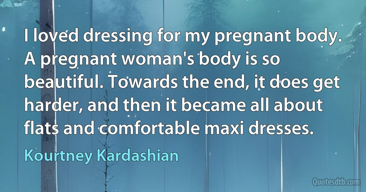 I loved dressing for my pregnant body. A pregnant woman's body is so beautiful. Towards the end, it does get harder, and then it became all about flats and comfortable maxi dresses. (Kourtney Kardashian)