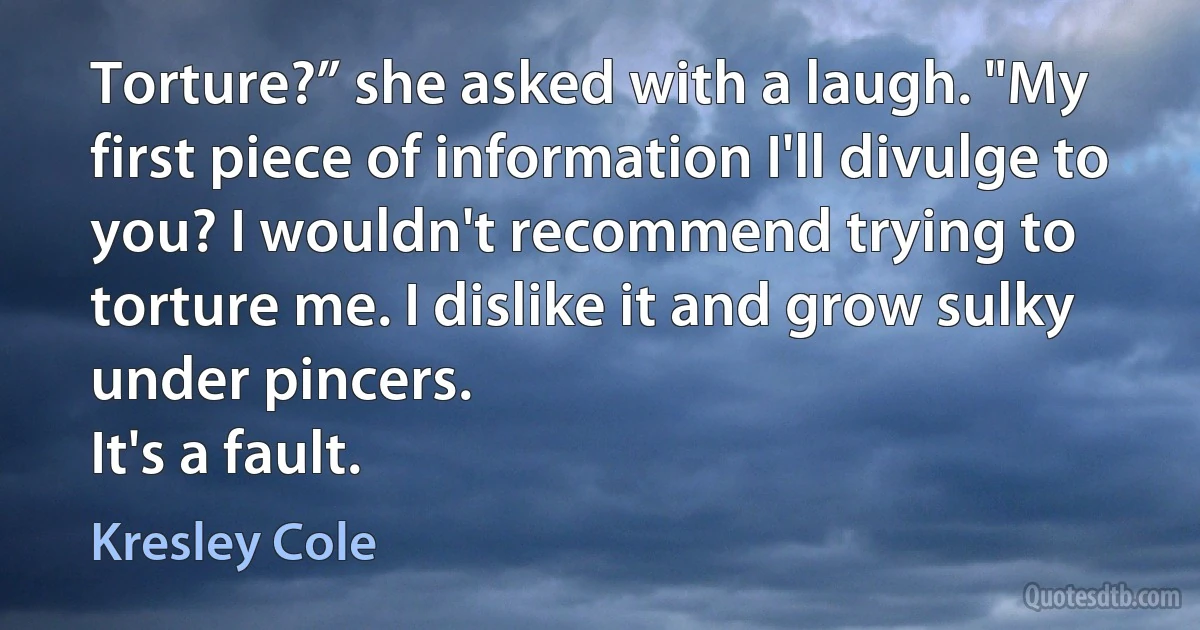 Torture?” she asked with a laugh. "My first piece of information I'll divulge to you? I wouldn't recommend trying to torture me. I dislike it and grow sulky under pincers.
It's a fault. (Kresley Cole)