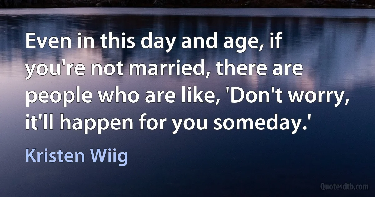 Even in this day and age, if you're not married, there are people who are like, 'Don't worry, it'll happen for you someday.' (Kristen Wiig)