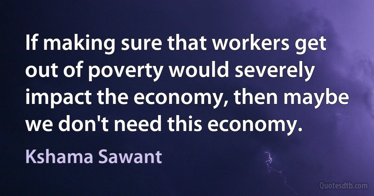 If making sure that workers get out of poverty would severely impact the economy, then maybe we don't need this economy. (Kshama Sawant)