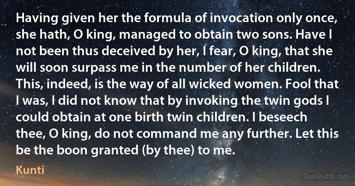 Having given her the formula of invocation only once, she hath, O king, managed to obtain two sons. Have I not been thus deceived by her, I fear, O king, that she will soon surpass me in the number of her children. This, indeed, is the way of all wicked women. Fool that I was, I did not know that by invoking the twin gods I could obtain at one birth twin children. I beseech thee, O king, do not command me any further. Let this be the boon granted (by thee) to me. (Kunti)