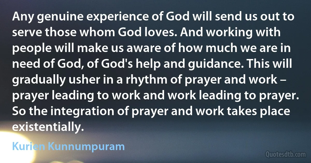 Any genuine experience of God will send us out to serve those whom God loves. And working with people will make us aware of how much we are in need of God, of God's help and guidance. This will gradually usher in a rhythm of prayer and work – prayer leading to work and work leading to prayer. So the integration of prayer and work takes place existentially. (Kurien Kunnumpuram)