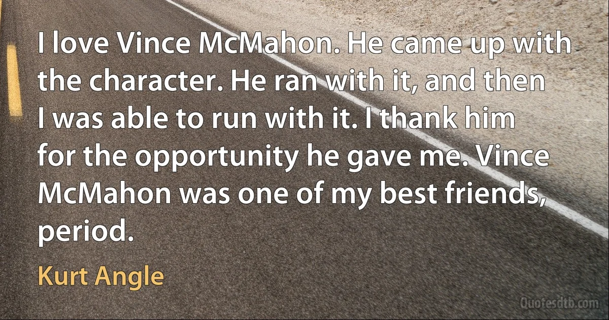 I love Vince McMahon. He came up with the character. He ran with it, and then I was able to run with it. I thank him for the opportunity he gave me. Vince McMahon was one of my best friends, period. (Kurt Angle)