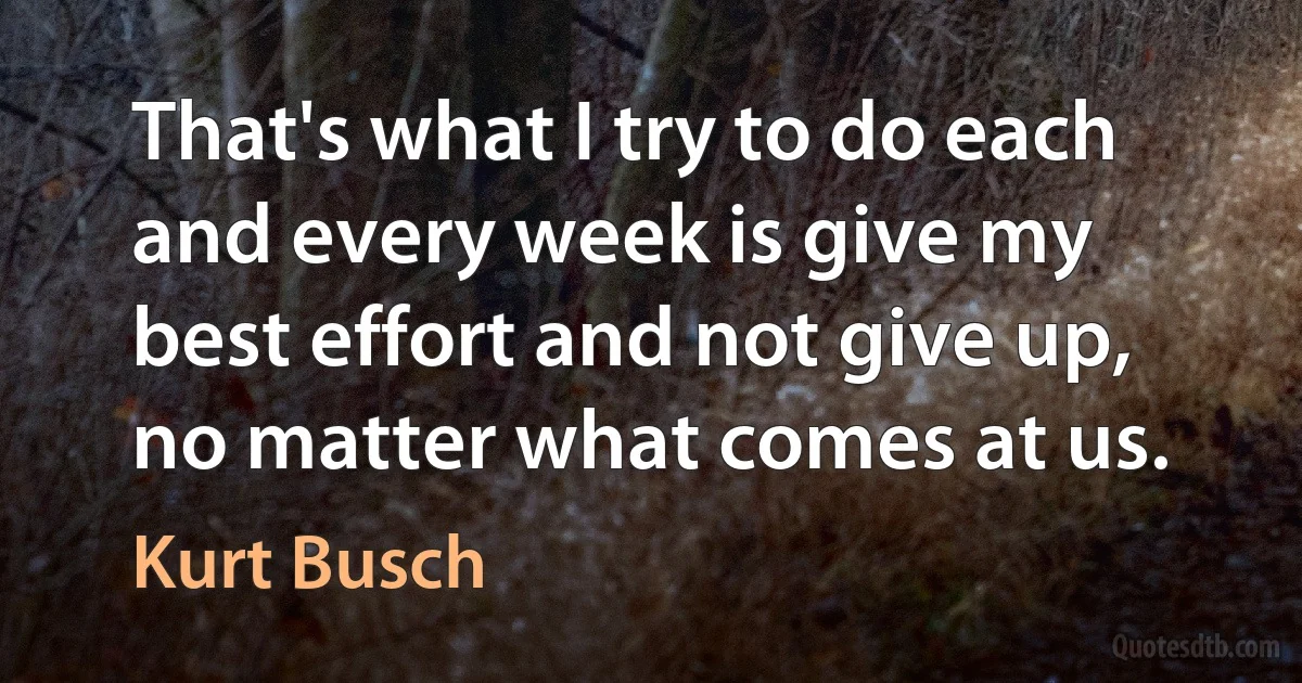 That's what I try to do each and every week is give my best effort and not give up, no matter what comes at us. (Kurt Busch)