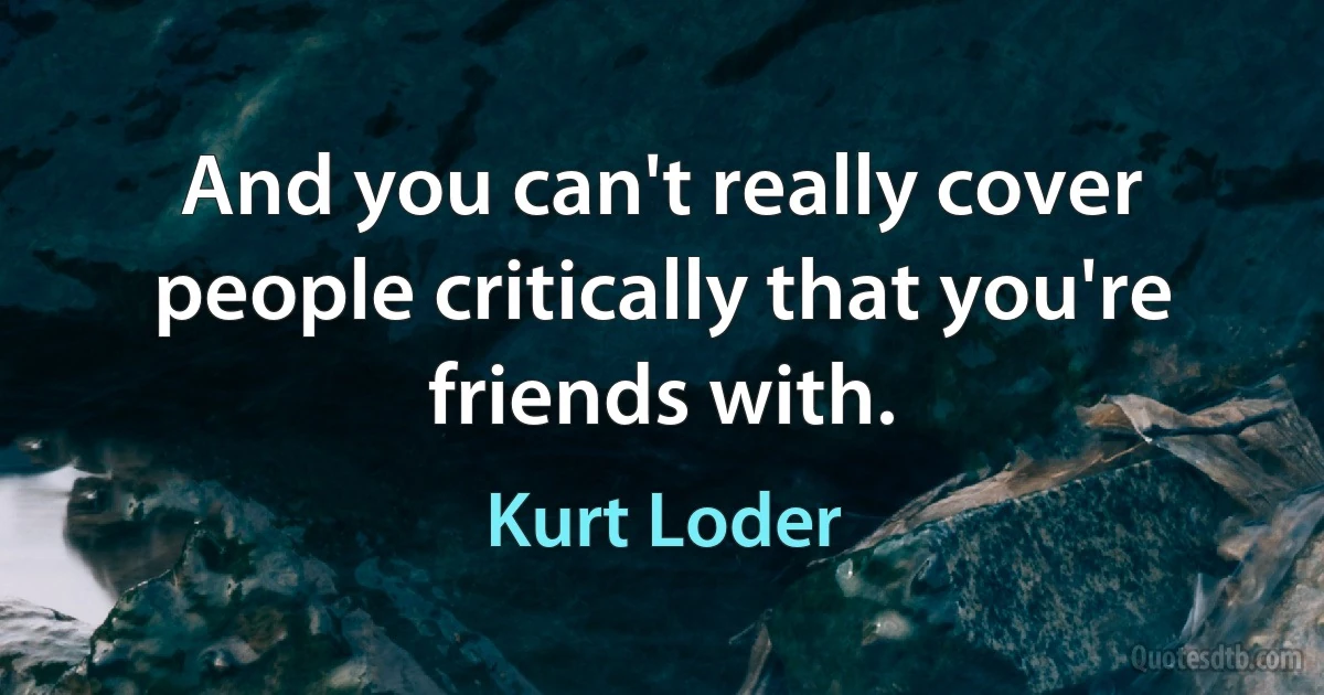 And you can't really cover people critically that you're friends with. (Kurt Loder)