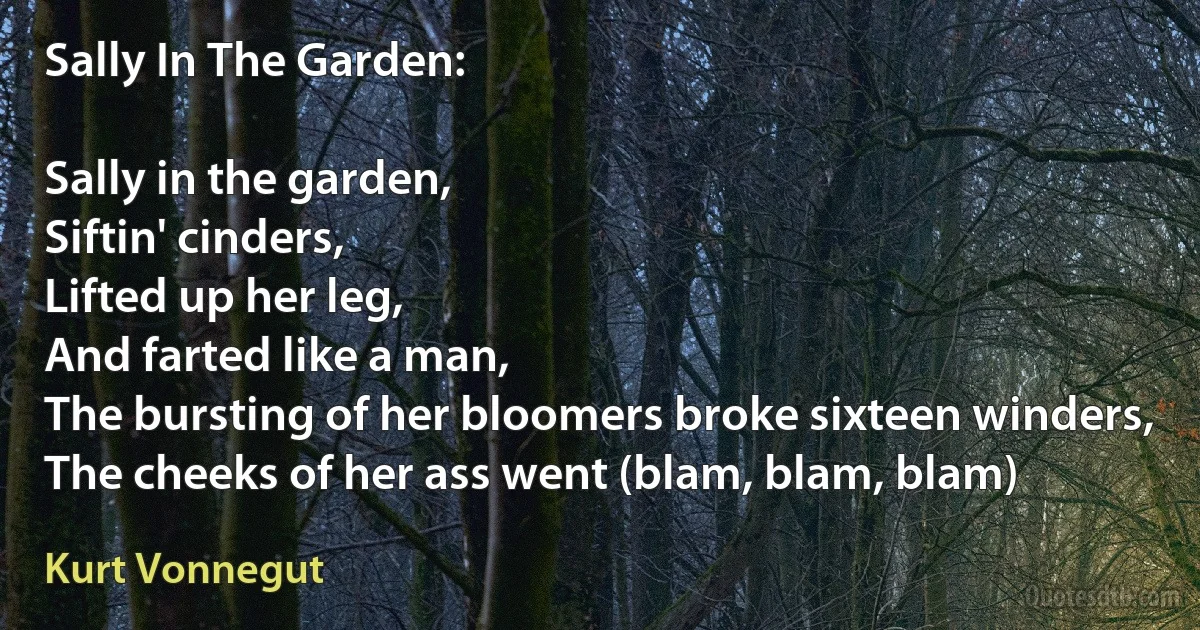 Sally In The Garden:

Sally in the garden,
Siftin' cinders,
Lifted up her leg,
And farted like a man,
The bursting of her bloomers broke sixteen winders,
The cheeks of her ass went (blam, blam, blam) (Kurt Vonnegut)