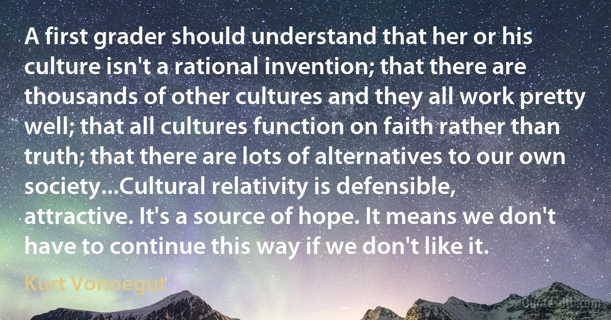 A first grader should understand that her or his culture isn't a rational invention; that there are thousands of other cultures and they all work pretty well; that all cultures function on faith rather than truth; that there are lots of alternatives to our own society...Cultural relativity is defensible, attractive. It's a source of hope. It means we don't have to continue this way if we don't like it. (Kurt Vonnegut)