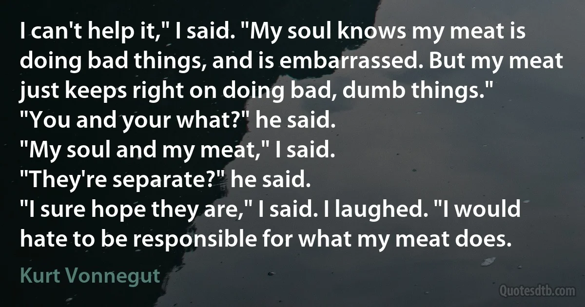 I can't help it," I said. "My soul knows my meat is doing bad things, and is embarrassed. But my meat just keeps right on doing bad, dumb things."
"You and your what?" he said.
"My soul and my meat," I said.
"They're separate?" he said.
"I sure hope they are," I said. I laughed. "I would hate to be responsible for what my meat does. (Kurt Vonnegut)