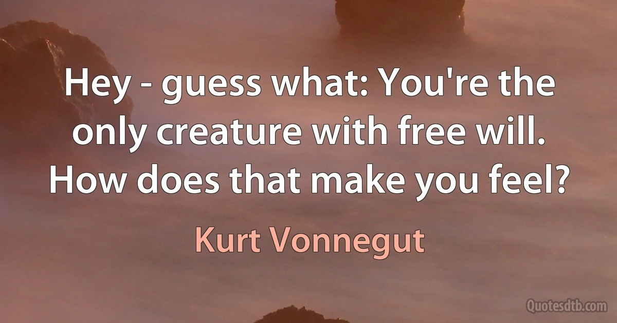 Hey - guess what: You're the only creature with free will. How does that make you feel? (Kurt Vonnegut)