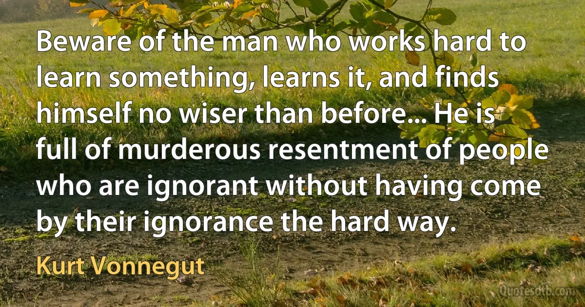 Beware of the man who works hard to learn something, learns it, and finds himself no wiser than before... He is full of murderous resentment of people who are ignorant without having come by their ignorance the hard way. (Kurt Vonnegut)