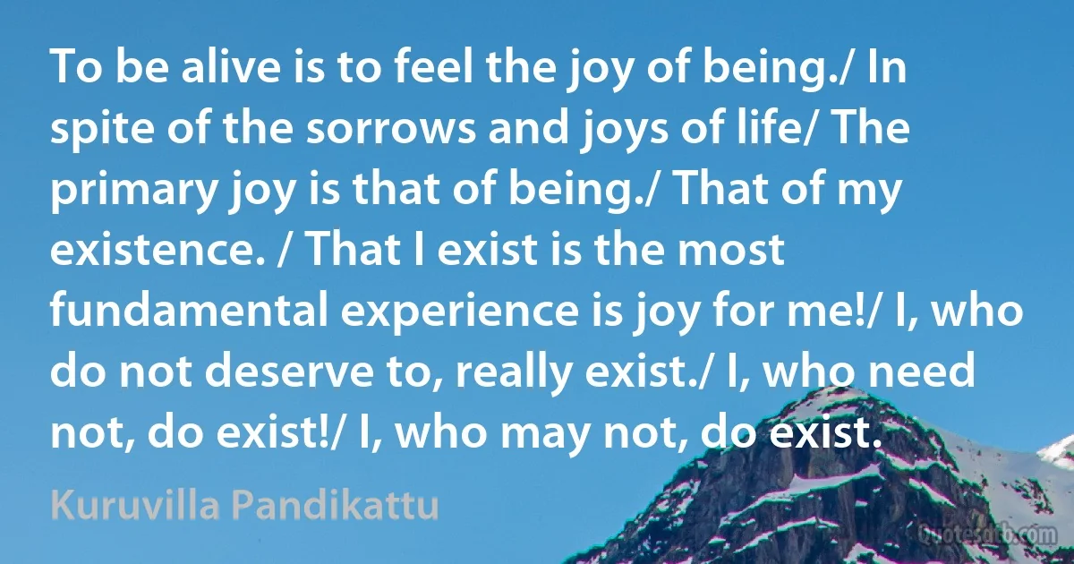 To be alive is to feel the joy of being./ In spite of the sorrows and joys of life/ The primary joy is that of being./ That of my existence. / That I exist is the most fundamental experience is joy for me!/ I, who do not deserve to, really exist./ I, who need not, do exist!/ I, who may not, do exist. (Kuruvilla Pandikattu)