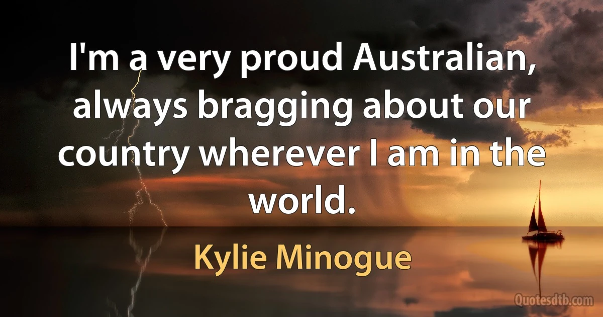 I'm a very proud Australian, always bragging about our country wherever I am in the world. (Kylie Minogue)