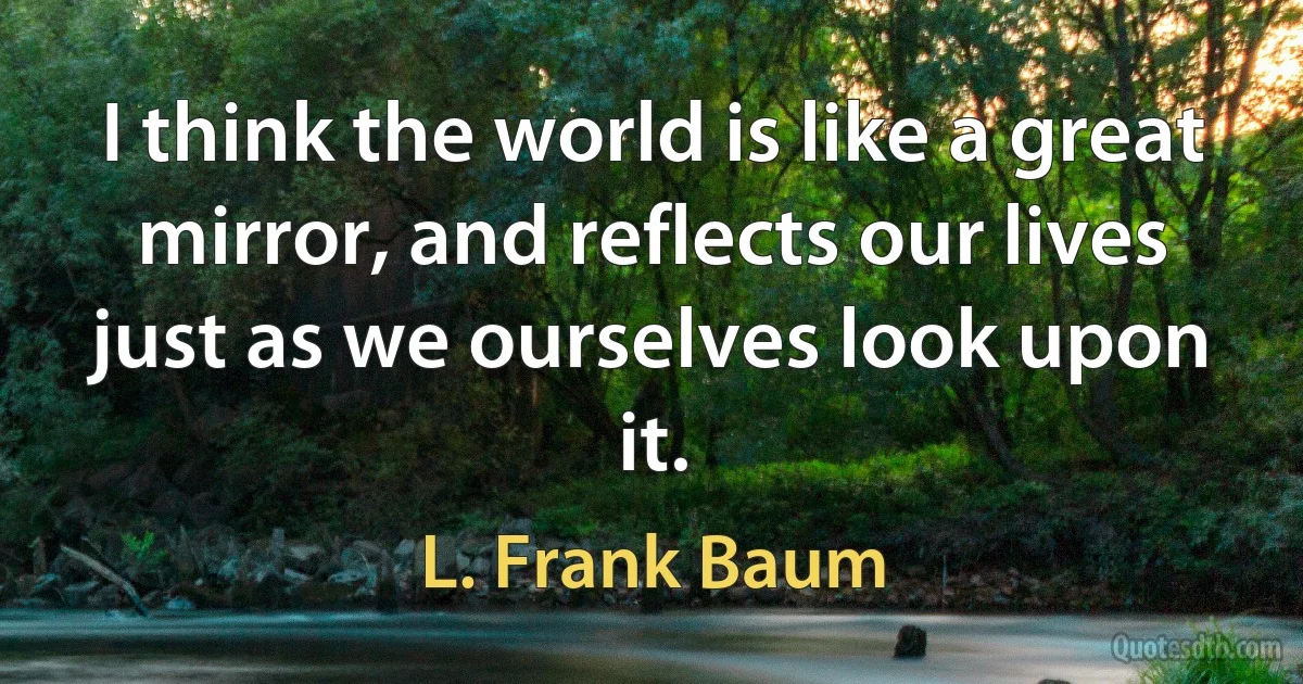 I think the world is like a great mirror, and reflects our lives just as we ourselves look upon it. (L. Frank Baum)