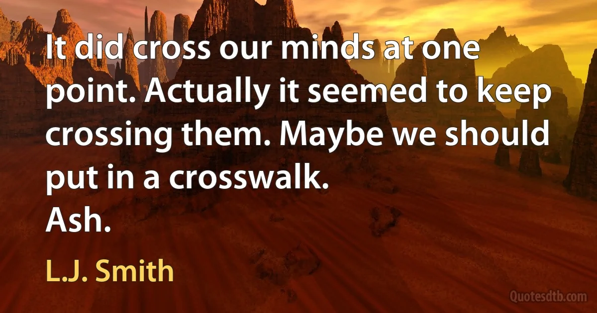 It did cross our minds at one point. Actually it seemed to keep crossing them. Maybe we should put in a crosswalk.
Ash. (L.J. Smith)