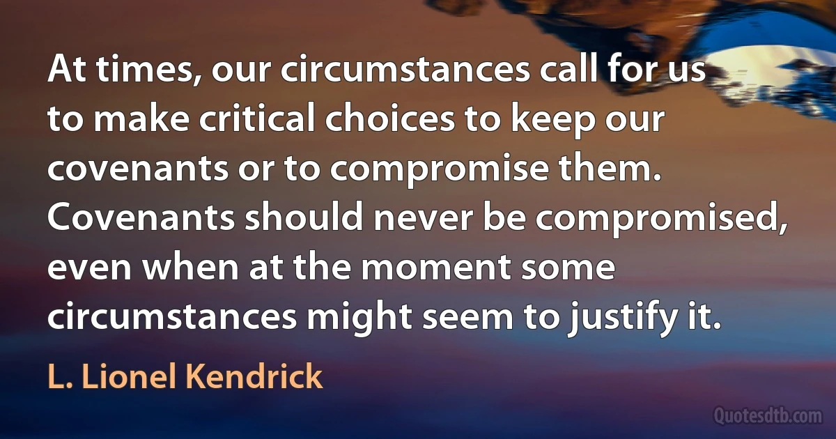 At times, our circumstances call for us to make critical choices to keep our covenants or to compromise them. Covenants should never be compromised, even when at the moment some circumstances might seem to justify it. (L. Lionel Kendrick)